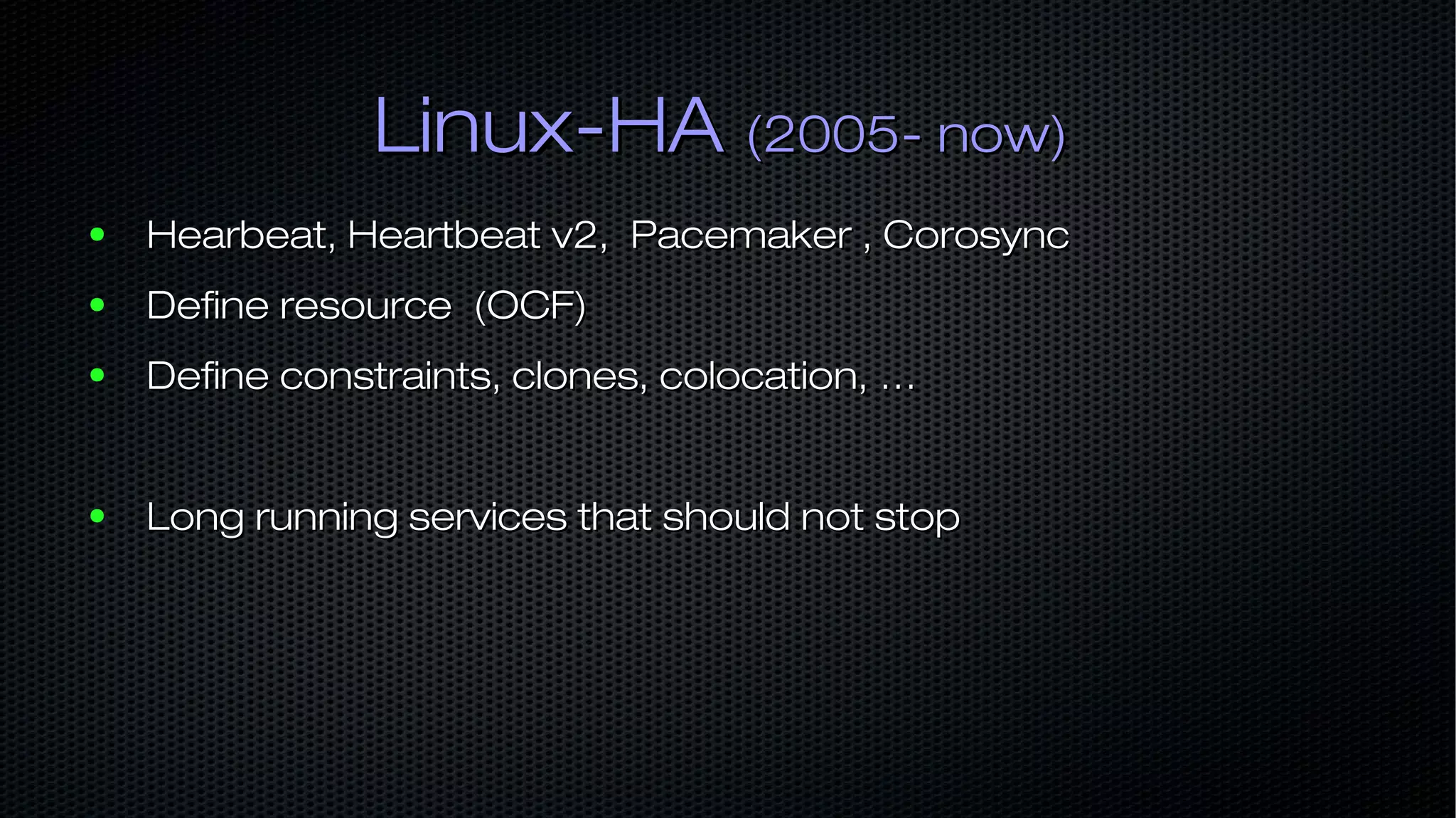 Linux-HALinux-HA (2005- now)(2005- now) ● Hearbeat, Heartbeat v2, Pacemaker , CorosyncHearbeat, Heartbeat v2, Pacemaker , Corosync ● Define resource (OCF)Define resource (OCF) ● Define constraints, clones, colocation, …Define constraints, clones, colocation, … ● Long running services that should not stopLong running services that should not stop 