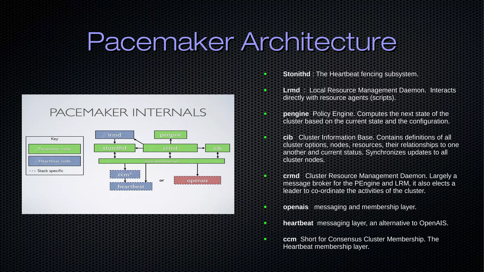Pacemaker ArchitecturePacemaker Architecture ● Stonithd : The Heartbeat fencing subsystem. ● Lrmd : Local Resource Management Daemon. Interacts directly with resource agents (scripts). ● pengine Policy Engine. Computes the next state of the cluster based on the current state and the configuration. ● cib Cluster Information Base. Contains definitions of all cluster options, nodes, resources, their relationships to one another and current status. Synchronizes updates to all cluster nodes. ● crmd Cluster Resource Management Daemon. Largely a message broker for the PEngine and LRM, it also elects a leader to co-ordinate the activities of the cluster. ● openais messaging and membership layer. ● heartbeat messaging layer, an alternative to OpenAIS. ● ccm Short for Consensus Cluster Membership. The Heartbeat membership layer. 