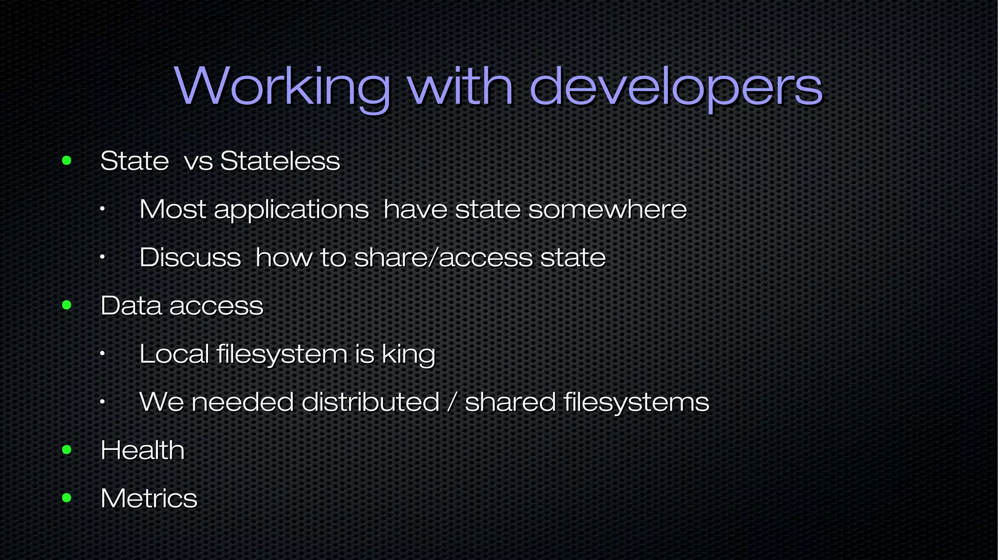 Working with developersWorking with developers ● State vs StatelessState vs Stateless • Most applications have state somewhereMost applications have state somewhere • Discuss how to share/access stateDiscuss how to share/access state ● Data accessData access • Local filesystem is kingLocal filesystem is king • We needed distributed / shared filesystemsWe needed distributed / shared filesystems ● HealthHealth ● MetricsMetrics 