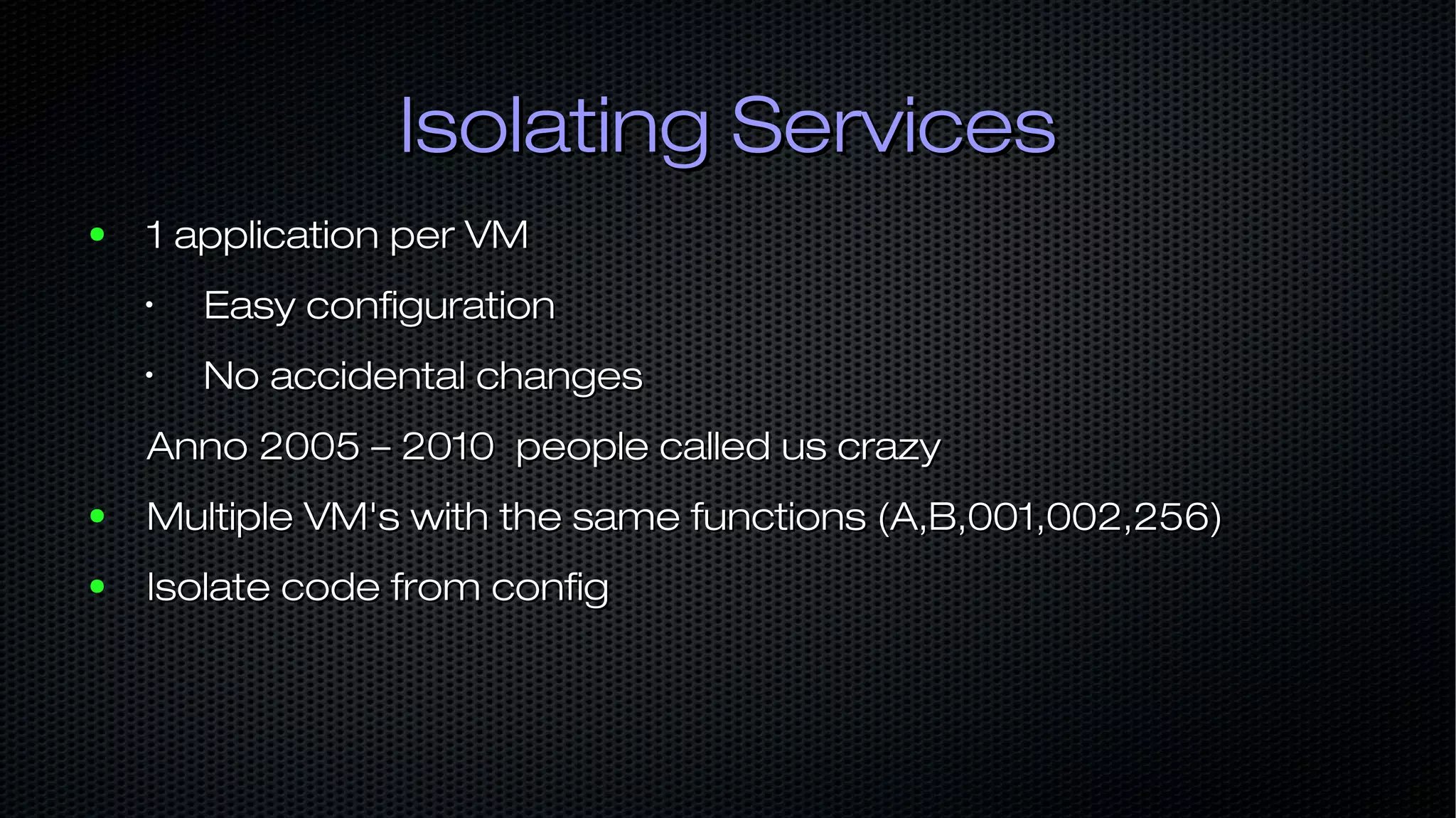 Isolating ServicesIsolating Services ● 1 application per VM1 application per VM • Easy configurationEasy configuration • No accidental changesNo accidental changes Anno 2005 – 2010 people called us crazyAnno 2005 – 2010 people called us crazy ● Multiple VM's with the same functions (A,B,001,002,256)Multiple VM's with the same functions (A,B,001,002,256) ● Isolate code from configIsolate code from config 