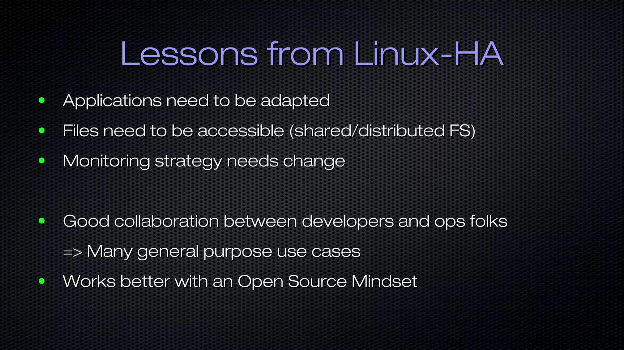 Lessons from Linux-HALessons from Linux-HA ● Applications need to be adaptedApplications need to be adapted ● Files need to be accessible (shared/distributed FS)Files need to be accessible (shared/distributed FS) ● Monitoring strategy needs changeMonitoring strategy needs change ● Good collaboration between developers and ops folksGood collaboration between developers and ops folks => Many general purpose use cases=> Many general purpose use cases ● Works better with an Open Source MindsetWorks better with an Open Source Mindset 