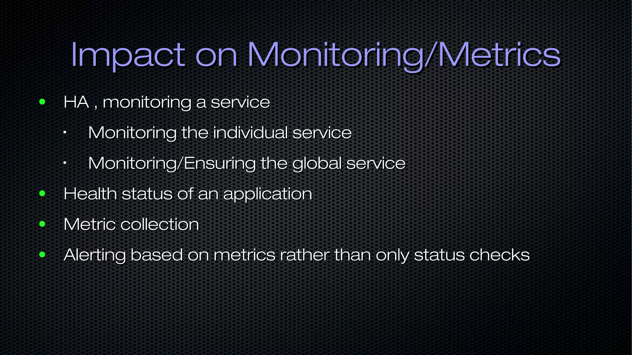Impact on Monitoring/MetricsImpact on Monitoring/Metrics ● HA , monitoring a serviceHA , monitoring a service • Monitoring the individual serviceMonitoring the individual service • Monitoring/Ensuring the global serviceMonitoring/Ensuring the global service ● Health status of an applicationHealth status of an application ● Metric collectionMetric collection ● Alerting based on metrics rather than only status checksAlerting based on metrics rather than only status checks 
