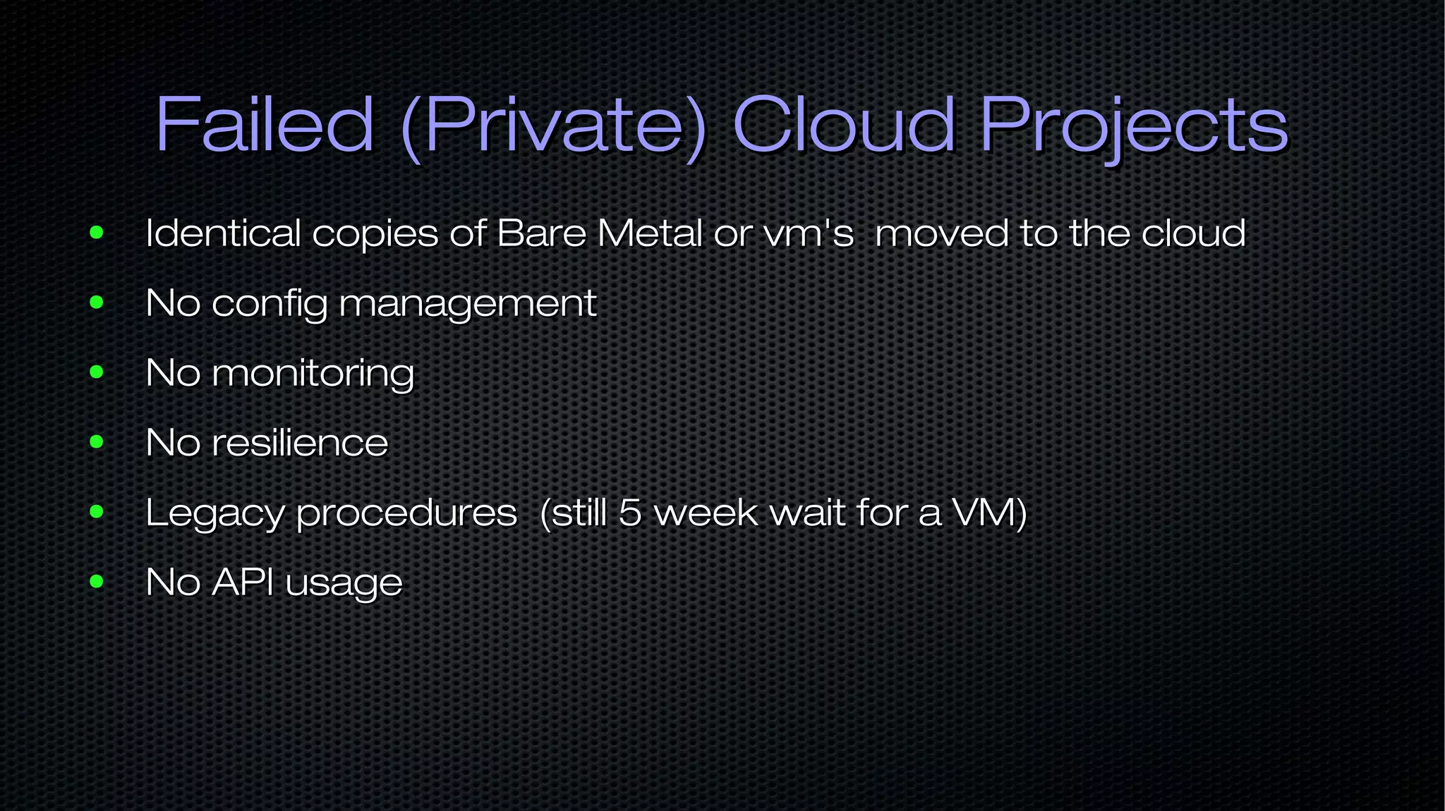 Failed (Private) Cloud ProjectsFailed (Private) Cloud Projects ● Identical copies of Bare Metal or vm's moved to the cloudIdentical copies of Bare Metal or vm's moved to the cloud ● No config managementNo config management ● No monitoringNo monitoring ● No resilienceNo resilience ● Legacy procedures (still 5 week wait for a VM)Legacy procedures (still 5 week wait for a VM) ● No API usageNo API usage 