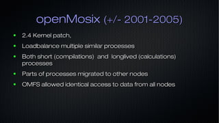 openMosixopenMosix (+/- 2001-2005)(+/- 2001-2005)
● 2.4 Kernel patch,2.4 Kernel patch,
● Loadbalance multiple similar processesLoadbalance multiple similar processes
● Both short (compilations) and longlived (calculations)Both short (compilations) and longlived (calculations)
processesprocesses
● Parts of processes migrated to other nodesParts of processes migrated to other nodes
● OMFS allowed identical access to data from all nodesOMFS allowed identical access to data from all nodes
 