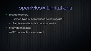 openMosix LimitationsopenMosix Limitations
● shared memoryshared memory
•
Limited type of applications could migrateLimited type of applications could migrate
•
Patches available but not successfulPatches available but not successful
● Filesystem accessFilesystem access
oMFS : unstable => removedoMFS : unstable => removed
 