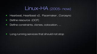 Linux-HALinux-HA (2005- now)(2005- now)
● Hearbeat, Heartbeat v2, Pacemaker , CorosyncHearbeat, Heartbeat v2, Pacemaker , Corosync
● Define resource (OCF)Define resource (OCF)
● Define constraints, clones, colocation, …Define constraints, clones, colocation, …
● Long running services that should not stopLong running services that should not stop
 