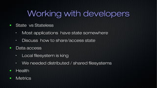 Working with developersWorking with developers
● State vs StatelessState vs Stateless
•
Most applications have state somewhereMost applications have state somewhere
•
Discuss how to share/access stateDiscuss how to share/access state
● Data accessData access
•
Local filesystem is kingLocal filesystem is king
•
We needed distributed / shared filesystemsWe needed distributed / shared filesystems
● HealthHealth
● MetricsMetrics
 