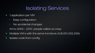 Isolating ServicesIsolating Services
● 1 application per VM1 application per VM
•
Easy configurationEasy configuration
•
No accidental changesNo accidental changes
Anno 2005 – 2010 people called us crazyAnno 2005 – 2010 people called us crazy
● Multiple VM's with the same functions (A,B,001,002,256)Multiple VM's with the same functions (A,B,001,002,256)
● Isolate code from configIsolate code from config
 