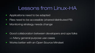 Lessons from Linux-HALessons from Linux-HA
● Applications need to be adaptedApplications need to be adapted
● Files need to be accessible (shared/distributed FS)Files need to be accessible (shared/distributed FS)
● Monitoring strategy needs changeMonitoring strategy needs change
● Good collaboration between developers and ops folksGood collaboration between developers and ops folks
=> Many general purpose use cases=> Many general purpose use cases
● Works better with an Open Source MindsetWorks better with an Open Source Mindset
 