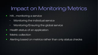 Impact on Monitoring/MetricsImpact on Monitoring/Metrics
● HA , monitoring a serviceHA , monitoring a service
•
Monitoring the individual serviceMonitoring the individual service
•
Monitoring/Ensuring the global serviceMonitoring/Ensuring the global service
● Health status of an applicationHealth status of an application
● Metric collectionMetric collection
● Alerting based on metrics rather than only status checksAlerting based on metrics rather than only status checks
 