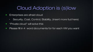 Cloud Adoption is (s)lowCloud Adoption is (s)low
● Enterprises are afraid cloudEnterprises are afraid cloud
•
Security, Cost, Control, Stability, (insert more fud here)Security, Cost, Control, Stability, (insert more fud here)
● ““Private cloud” will solve thisPrivate cloud” will solve this
● Please fill in 4 word documents for for each VM you wantPlease fill in 4 word documents for for each VM you want
 