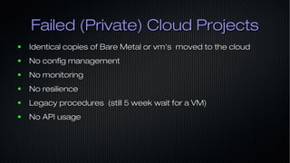 Failed (Private) Cloud ProjectsFailed (Private) Cloud Projects
● Identical copies of Bare Metal or vm's moved to the cloudIdentical copies of Bare Metal or vm's moved to the cloud
● No config managementNo config management
● No monitoringNo monitoring
● No resilienceNo resilience
● Legacy procedures (still 5 week wait for a VM)Legacy procedures (still 5 week wait for a VM)
● No API usageNo API usage
 