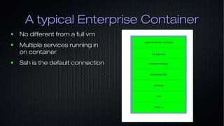 A typical Enterprise ContainerA typical Enterprise Container
● No different from a full vmNo different from a full vm
● Multiple services running inMultiple services running in
on containeron container
● Ssh is the default connectionSsh is the default connection
 