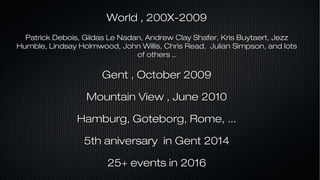 World , 200X-2009World , 200X-2009
Patrick Debois, Gildas Le Nadan, Andrew Clay Shafer, Kris Buytaert, JezzPatrick Debois, Gildas Le Nadan, Andrew Clay Shafer, Kris Buytaert, Jezz
Humble, Lindsay Holmwood, John Willis, Chris Read, Julian Simpson, and lotsHumble, Lindsay Holmwood, John Willis, Chris Read, Julian Simpson, and lots
of others ..of others ..
Gent , October 2009Gent , October 2009
Mountain View , June 2010Mountain View , June 2010
Hamburg, Goteborg, Rome, ...Hamburg, Goteborg, Rome, ...
5th aniversary in Gent 20145th aniversary in Gent 2014
25+ events in 201625+ events in 2016
 
