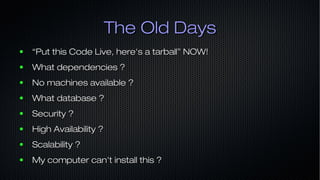 The Old DaysThe Old Days
● ““Put this Code Live, here's a tarball” NOW!Put this Code Live, here's a tarball” NOW!
● What dependencies ?What dependencies ?
● No machines available ?No machines available ?
● What database ?What database ?
● Security ?Security ?
● High Availability ?High Availability ?
● Scalability ?Scalability ?
● My computer can't install this ?My computer can't install this ?
 