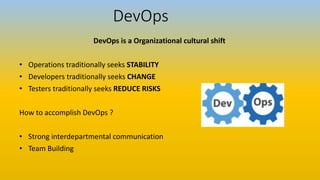 DevOps
DevOps is a Organizational cultural shift
• Operations traditionally seeks STABILITY
• Developers traditionally seeks CHANGE
• Testers traditionally seeks REDUCE RISKS
How to accomplish DevOps ?
• Strong interdepartmental communication
• Team Building
 