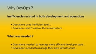 Why DevOps ?
Inefficiencies existed in both development and operations
• Operations used inefficient tools .
• Developers didn't control the infrastructure .
What was needed ?
• Operations needed to leverage more efficient developer tools .
• Developers needed to manage their own infrastructure .
 