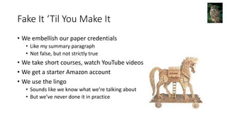 Fake It ‘Til You Make It
• We embellish our paper credentials
• Like my summary paragraph
• Not false, but not strictly true
• We take short courses, watch YouTube videos
• We get a starter Amazon account
• We use the lingo
• Sounds like we know what we’re talking about
• But we’ve never done it in practice
 
