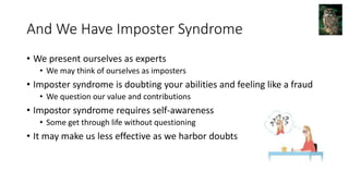 And We Have Imposter Syndrome
• We present ourselves as experts
• We may think of ourselves as imposters
• Imposter syndrome is doubting your abilities and feeling like a fraud
• We question our value and contributions
• Impostor syndrome requires self-awareness
• Some get through life without questioning
• It may make us less effective as we harbor doubts
 