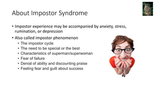 About Impostor Syndrome
• Impostor experience may be accompanied by anxiety, stress,
rumination, or depression
• Also called impostor phenomenon
• The impostor cycle
• The need to be special or the best
• Characteristics of superman/superwoman
• Fear of failure
• Denial of ability and discounting praise
• Feeling fear and guilt about success
 