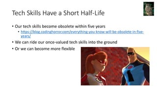 Tech Skills Have a Short Half-Life
• Our tech skills become obsolete within five years
• https://blog.codinghorror.com/everything-you-know-will-be-obsolete-in-five-
years/
• We can ride our once-valued tech skills into the ground
• Or we can become more flexible
 