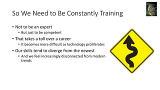So We Need to Be Constantly Training
• Not to be an expert
• But just to be competent
• That takes a toll over a career
• It becomes more difficult as technology proliferates
• Our skills tend to diverge from the newest
• And we feel increasingly disconnected from modern
trends
 