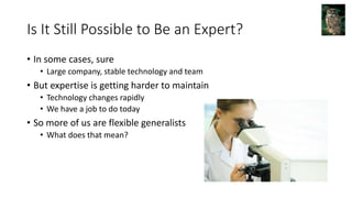 Is It Still Possible to Be an Expert?
• In some cases, sure
• Large company, stable technology and team
• But expertise is getting harder to maintain
• Technology changes rapidly
• We have a job to do today
• So more of us are flexible generalists
• What does that mean?
 