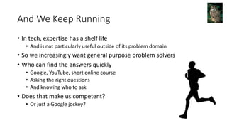 And We Keep Running
• In tech, expertise has a shelf life
• And is not particularly useful outside of its problem domain
• So we increasingly want general purpose problem solvers
• Who can find the answers quickly
• Google, YouTube, short online course
• Asking the right questions
• And knowing who to ask
• Does that make us competent?
• Or just a Google jockey?
 