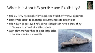 What Is It About Expertise and Flexibility?
• The US Navy has extensively researched flexibility versus expertise
• Those who adapt to changing circumstances do better jobs
• The Navy has deployed new combat ships that have a crew of 40
• Versus several hundred in older variants
• Each crew member has at least three jobs
• No crew member is a specialist
 