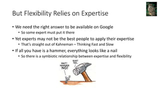 But Flexibility Relies on Expertise
• We need the right answer to be available on Google
• So some expert must put it there
• Yet experts may not be the best people to apply their expertise
• That’s straight out of Kahneman – Thinking Fast and Slow
• If all you have is a hammer, everything looks like a nail
• So there is a symbiotic relationship between expertise and flexibility
 