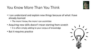 You Know More Than You Think
• I can understand and explain new things because of what I have
already learned
• The more I know, the more I can assimilate
• Acquiring new skills doesn’t mean starting from scratch
• It is often simply adding to your corpus of knowledge
• But it requires practice
 
