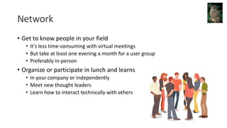 Network
• Get to know people in your field
• It’s less time-consuming with virtual meetings
• But take at least one evening a month for a user group
• Preferably in-person
• Organize or participate in lunch and learns
• In your company or independently
• Meet new thought leaders
• Learn how to interact technically with others
 