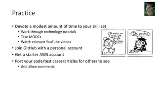 Practice
• Devote a modest amount of time to your skill set
• Work through technology tutorials
• Take MOOCs
• Watch relevant YouTube videos
• Join GitHub with a personal account
• Get a starter AWS account
• Post your code/test cases/articles for others to see
• And allow comments
 