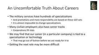 An Uncomfortable Truth About Careers
• The military services have hundreds of specializations
• And promotions and more responsibility are based on these skill sets
• It is almost impossible to change specializations
• Many civilian employers also have career tracks
• Corporations fill slots
• We may find that our career (in a particular company) is tied to a
specialization or technology
• That may go out of fashion before we are ready for it to
• Getting the next role may be more difficult
 