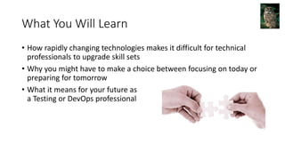 What You Will Learn
• How rapidly changing technologies makes it difficult for technical
professionals to upgrade skill sets
• Why you might have to make a choice between focusing on today or
preparing for tomorrow
• What it means for your future as
a Testing or DevOps professional
 