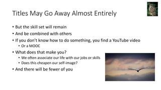 Titles May Go Away Almost Entirely
• But the skill set will remain
• And be combined with others
• If you don’t know how to do something, you find a YouTube video
• Or a MOOC
• What does that make you?
• We often associate our life with our jobs or skills
• Does this cheapen our self-image?
• And there will be fewer of you
 