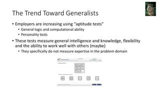 The Trend Toward Generalists
• Employers are increasing using “aptitude tests”
• General logic and computational ability
• Personality tests
• These tests measure general intelligence and knowledge, flexibility
and the ability to work well with others (maybe)
• They specifically do not measure expertise in the problem domain
 