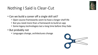 Nothing I Said is Clear-Cut
• Can we build a career off a single skill set?
• Open source frameworks seem to have a longer shelf life
• But you need more than a framework to build an app
• Some legacy technologies last a long time before they fade
• But probably not
• Languages change, architectures change
 