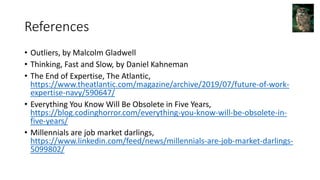 References
• Outliers, by Malcolm Gladwell
• Thinking, Fast and Slow, by Daniel Kahneman
• The End of Expertise, The Atlantic,
https://www.theatlantic.com/magazine/archive/2019/07/future-of-work-
expertise-navy/590647/
• Everything You Know Will Be Obsolete in Five Years,
https://blog.codinghorror.com/everything-you-know-will-be-obsolete-in-
five-years/
• Millennials are job market darlings,
https://www.linkedin.com/feed/news/millennials-are-job-market-darlings-
5099802/
 