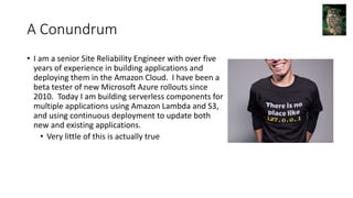 A Conundrum
• I am a senior Site Reliability Engineer with over five
years of experience in building applications and
deploying them in the Amazon Cloud. I have been a
beta tester of new Microsoft Azure rollouts since
2010. Today I am building serverless components for
multiple applications using Amazon Lambda and S3,
and using continuous deployment to update both
new and existing applications.
• Very little of this is actually true
 
