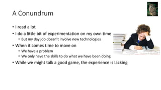 A Conundrum
• I read a lot
• I do a little bit of experimentation on my own time
• But my day job doesn’t involve new technologies
• When it comes time to move on
• We have a problem
• We only have the skills to do what we have been doing
• While we might talk a good game, the experience is lacking
 
