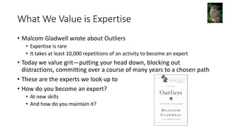 What We Value is Expertise
• Malcom Gladwell wrote about Outliers
• Expertise is rare
• It takes at least 10,000 repetitions of an activity to become an expert
• Today we value grit—putting your head down, blocking out
distractions, committing over a course of many years to a chosen path
• These are the experts we look up to
• How do you become an expert?
• At new skills
• And how do you maintain it?
 