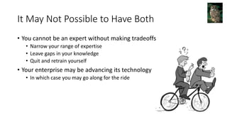 It May Not Possible to Have Both
• You cannot be an expert without making tradeoffs
• Narrow your range of expertise
• Leave gaps in your knowledge
• Quit and retrain yourself
• Your enterprise may be advancing its technology
• In which case you may go along for the ride
 