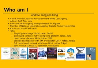 • Cloud Technical Advisory for Government Broad Cast Agency
• Adjunct Prof. Ajou Univ
• Korea Data Base Agency Acting Professor for Bigdata
• Member of National Information Agency Bigdata Advisory committee
• Kakaocorp, Cloud Tech Lead
• Talks
• Single System Image Cloud, kakao, 20202
• distributed container native computing platform, kakao, 2019
• cloud native platform 9RUM, kakao 2018.
• Scalable Loadbalancer with VM orchestrator (2017, netdev, korea)
• Full route based network with linux (2016, netdev, Tokyo)
• SDN without SDN (2015, openstack, Vancouber)
Who am I
Andrew. Yongjoon kong
Supervised,
Korean
edition
Korean
Edition.
 