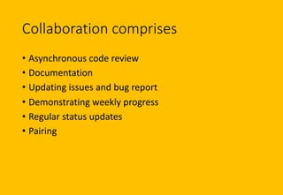 Collaboration comprises
• Asynchronous code review
• Documentation
• Updating issues and bug report
• Demonstrating weekly progress
• Regular status updates
• Pairing
 