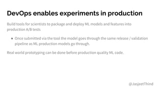 DevOps enables experiments in production
Build tools for scientists to package and deploy ML models and features into
production A/B tests
● Once submitted via the tool the model goes through the same release / validation
pipeline as ML production models go through.
Real world prototyping can be done before production quality ML code.
@JasjeetThind
 