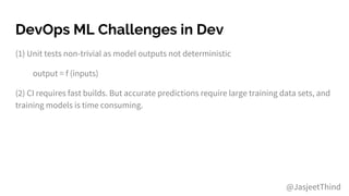 DevOps ML Challenges in Dev
(1) Unit tests non-trivial as model outputs not deterministic
output = f (inputs)
(2) CI requires fast builds. But accurate predictions require large training data sets, and
training models is time consuming.
@JasjeetThind
 