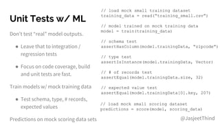 Unit Tests w/ ML
Don’t test “real” model outputs.
● Leave that to integration /
regression tests
● Focus on code coverage, build
and unit tests are fast.
Train models w/ mock training data
● Test schema, type, # records,
expected values
Predictions on mock scoring data sets
// load mock small training dataset
training_data = read(“training_small.csv”)
// model trained on mock training data
model = train(training_data)
// schema test
assertHasColumn(model.trainingData, “zipcode”)
// type test
assertIsInstance(model.trainingData, Vector)
// # of records test
assertEqual(model.trainingData.size, 32)
// expected value test
assertEqual(model.trainingData[0].key, 207)
// load mock small scoring dataset
predictions = score(model, scoring_data)
@JasjeetThind
 