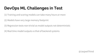 DevOps ML Challenges in Test
(1) Training and scoring models can take many hours or more
(2) Models have very large memory footprint
(3) Regression tests non-trivial as model outputs not deterministic
(4) Real time model outputs vs that of backend systems
@JasjeetThind
 
