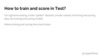 How to train and score in Test?
For regression testing, create “golden” datasets, smaller subsets of training and scoring
data, for training and scoring models.
Makes training and scoring time much faster
@JasjeetThind
 